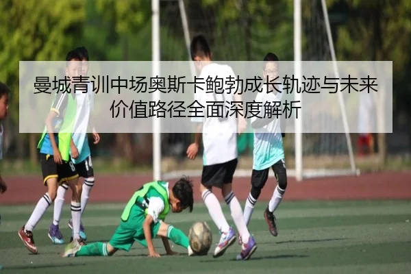 曼城青训中场奥斯卡鲍勃成长轨迹与未来价值路径全面深度解析
