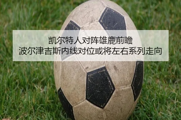凯尔特人对阵雄鹿前瞻 波尔津吉斯内线对位或将左右系列走向