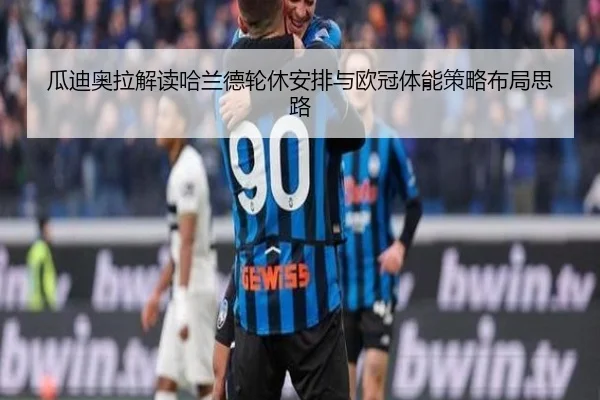 瓜迪奥拉解读哈兰德轮休安排与欧冠体能策略布局思路