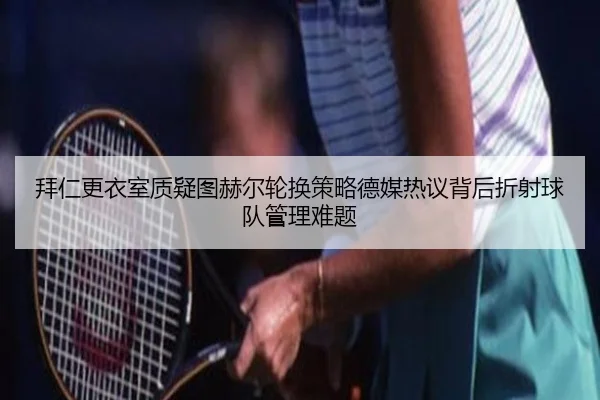 拜仁更衣室质疑图赫尔轮换策略德媒热议背后折射球队管理难题