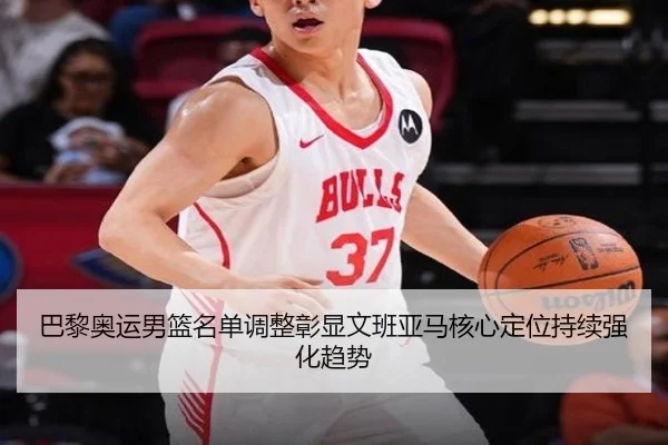 巴黎奥运男篮名单调整彰显文班亚马核心定位持续强化趋势