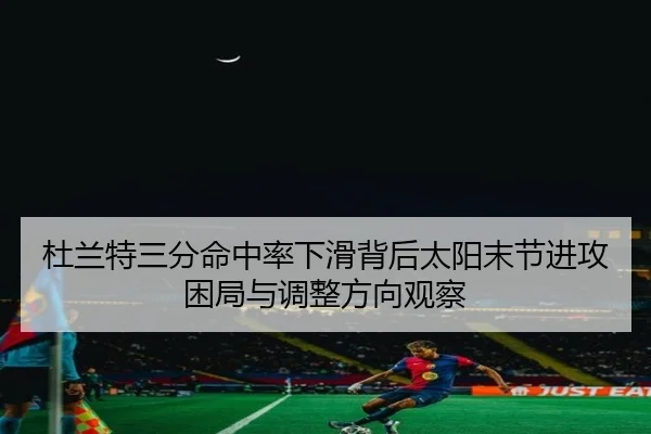 杜兰特三分命中率下滑背后太阳末节进攻困局与调整方向观察