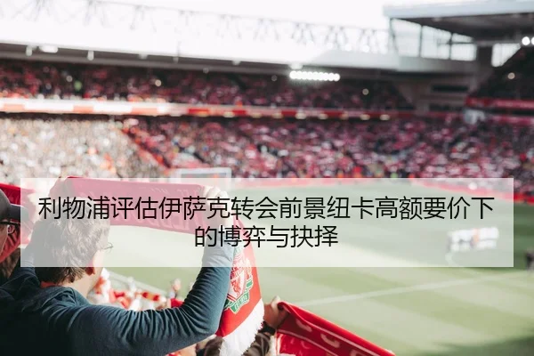 利物浦评估伊萨克转会前景纽卡高额要价下的博弈与抉择